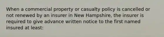 When a commercial property or casualty policy is cancelled or not renewed by an insurer in New Hampshire, the insurer is required to give advance written notice to the first named insured at least: