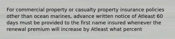 For commercial property or casualty property insurance policies other than ocean marines, advance written notice of Atleast 60 days must be provided to the first name insured whenever the renewal premium will increase by Atleast what percent