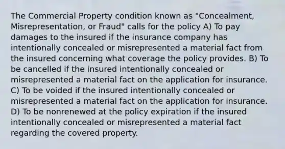 The Commercial Property condition known as "Concealment, Misrepresentation, or Fraud" calls for the policy A) To pay damages to the insured if the insurance company has intentionally concealed or misrepresented a material fact from the insured concerning what coverage the policy provides. B) To be cancelled if the insured intentionally concealed or misrepresented a material fact on the application for insurance. C) To be voided if the insured intentionally concealed or misrepresented a material fact on the application for insurance. D) To be nonrenewed at the policy expiration if the insured intentionally concealed or misrepresented a material fact regarding the covered property.