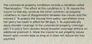 The commercial property conditions include a condition called "liberalization." The effect of this condition is: 1. To require the insurer to liberally construe the other commerc ial property conditions in case of disagreement between the insurer and the insured 2. To protect the insured from policy cancellation once the policy has been in effect for 90 days 3. To automatically apply broader coverage to the commercial property coverage part if a policy form revision would broaden coverage without an additional premium 4. Allow the insurer to set property values based upon current data as long as it does not reduce the loss payment