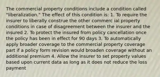 The commercial property conditions include a condition called "liberalization." The effect of this condition is: 1. To require the insurer to liberally construe the other commerc ial property conditions in case of disagreement between the insurer and the insured 2. To protect the insured from policy cancellation once the policy has been in effect for 90 days 3. To automatically apply broader coverage to the commercial property coverage part if a policy form revision would broaden coverage without an additional premium 4. Allow the insurer to set property values based upon current data as long as it does not reduce the loss payment