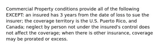 Commercial Property conditions provide all of the following EXCEPT: an insured has 3 years from the date of loss to sue the insurer; the coverage territory is the U.S. Puerto Rico, and Canada; neglect by person not under the insured's control does not affect the coverage; when there is other insurance, coverage may be prorated or excess.