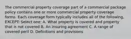 The commercial property coverage part of a commercial package policy contains one or more commercial property coverage forms. Each coverage form typically includes all of the following, EXCEPT: Select one: A. What property is covered and property that is not covered B. An insuring agreement C. A range of covered peril D. Definitions and provisions