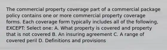 The commercial property coverage part of a commercial package policy contains one or more commercial property coverage forms. Each coverage form typically includes all of the following, EXCEPT: Select one: A. What property is covered and property that is not covered B. An insuring agreement C. A range of covered peril D. Definitions and provisions