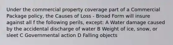 Under the commercial property coverage part of a Commercial Package policy, the Causes of Loss - Broad Form will insure against all f the following perils, except: A Water damage caused by the accidental discharge of water B Weight of ice, snow, or sleet C Governmental action D Falling objects