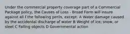 Under the commercial property coverage part of a Commercial Package policy, the Causes of Loss - Broad Form will insure against all f the following perils, except: A Water damage caused by the accidental discharge of water B Weight of ice, snow, or sleet C Falling objects D Governmental action