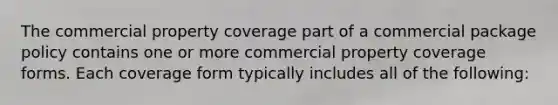 The commercial property coverage part of a commercial package policy contains one or more commercial property coverage forms. Each coverage form typically includes all of the following: