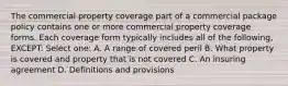 The commercial property coverage part of a commercial package policy contains one or more commercial property coverage forms. Each coverage form typically includes all of the following, EXCEPT: Select one: A. A range of covered peril B. What property is covered and property that is not covered C. An insuring agreement D. Definitions and provisions