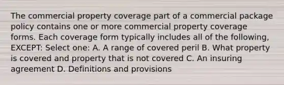 The commercial property coverage part of a commercial package policy contains one or more commercial property coverage forms. Each coverage form typically includes all of the following, EXCEPT: Select one: A. A range of covered peril B. What property is covered and property that is not covered C. An insuring agreement D. Definitions and provisions