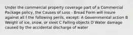 Under the commercial property coverage part of a Commercial Package policy, the Causes of Loss - Broad Form will insure against all f the following perils, except: A Governmental action B Weight of ice, snow, or sleet C Falling objects D Water damage caused by the accidental discharge of water