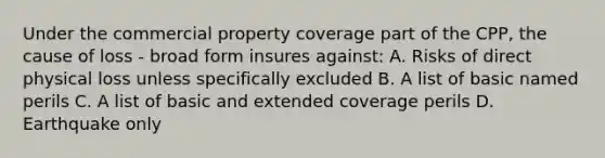 Under the commercial property coverage part of the CPP, the cause of loss - broad form insures against: A. Risks of direct physical loss unless specifically excluded B. A list of basic named perils C. A list of basic and extended coverage perils D. Earthquake only