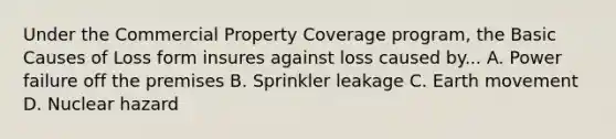 Under the Commercial Property Coverage program, the Basic Causes of Loss form insures against loss caused by... A. Power failure off the premises B. Sprinkler leakage C. Earth movement D. Nuclear hazard