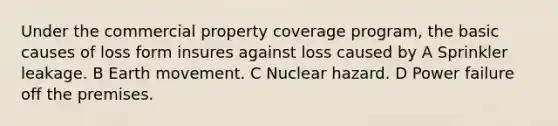 Under the commercial property coverage program, the basic causes of loss form insures against loss caused by A Sprinkler leakage. B Earth movement. C Nuclear hazard. D Power failure off the premises.