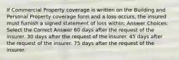 If Commercial Property coverage is written on the Building and Personal Property coverage form and a loss occurs, the insured must furnish a signed statement of loss within: Answer Choices: Select the Correct Answer 60 days after the request of the insurer. 30 days after the request of the insurer. 45 days after the request of the insurer. 75 days after the request of the insurer.