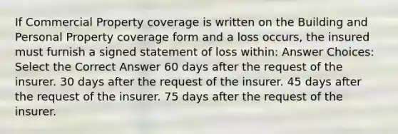 If Commercial Property coverage is written on the Building and Personal Property coverage form and a loss occurs, the insured must furnish a signed statement of loss within: Answer Choices: Select the Correct Answer 60 days after the request of the insurer. 30 days after the request of the insurer. 45 days after the request of the insurer. 75 days after the request of the insurer.