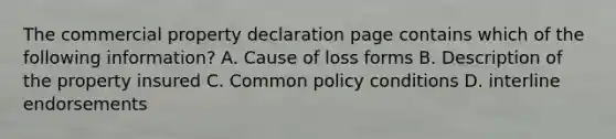 The commercial property declaration page contains which of the following information? A. Cause of loss forms B. Description of the property insured C. Common policy conditions D. interline endorsements