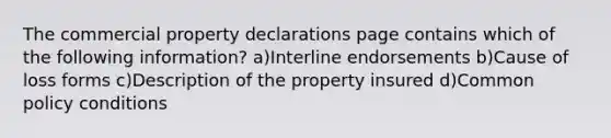 The commercial property declarations page contains which of the following information? a)Interline endorsements b)Cause of loss forms c)Description of the property insured d)Common policy conditions