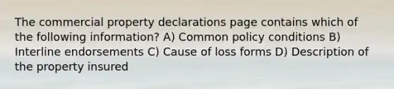 The commercial property declarations page contains which of the following information? A) Common policy conditions B) Interline endorsements C) Cause of loss forms D) Description of the property insured