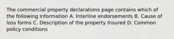 The commercial property declarations page contains which of the following information A. Interline endorsements B. Cause of loss forms C. Description of the property Insured D. Common policy conditions