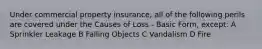 Under commercial property insurance, all of the following perils are covered under the Causes of Loss - Basic Form, except: A Sprinkler Leakage B Falling Objects C Vandalism D Fire