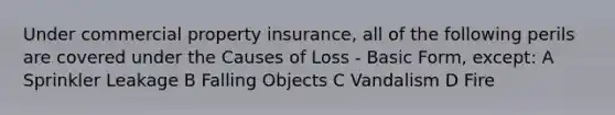 Under commercial property insurance, all of the following perils are covered under the Causes of Loss - Basic Form, except: A Sprinkler Leakage B Falling Objects C Vandalism D Fire