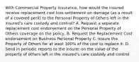 With Commercial Property insurance, how would the insured receive replacement cost loss settlement on damage (as a result of a covered peril) to the Personal Property of Others left in the insured's care custody and control? A. Request a separate replacement cost endorsement on the Personal Property of Others coverage on the policy, B. Request the Replacement Cost endorsement on Business Personal Property C. Insure the Property of Others for at least 100% of the cost to replace it. D. Send in periodic reports to the insurer on the value of the property of others left in the insured's care custody and control