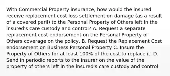 With Commercial Property insurance, how would the insured receive replacement cost loss settlement on damage (as a result of a covered peril) to the Personal Property of Others left in the insured's care custody and control? A. Request a separate replacement cost endorsement on the Personal Property of Others coverage on the policy, B. Request the Replacement Cost endorsement on Business Personal Property C. Insure the Property of Others for at least 100% of the cost to replace it. D. Send in periodic reports to the insurer on the value of the property of others left in the insured's care custody and control