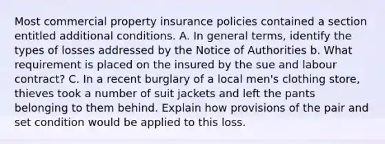 Most commercial property insurance policies contained a section entitled additional conditions. A. In general terms, identify the types of losses addressed by the Notice of Authorities b. What requirement is placed on the insured by the sue and labour contract? C. In a recent burglary of a local men's clothing store, thieves took a number of suit jackets and left the pants belonging to them behind. Explain how provisions of the pair and set condition would be applied to this loss.