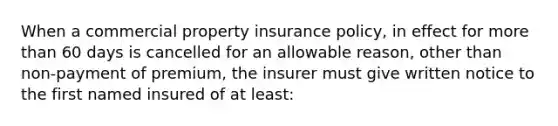 When a commercial property insurance policy, in effect for more than 60 days is cancelled for an allowable reason, other than non-payment of premium, the insurer must give written notice to the first named insured of at least: