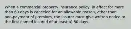 When a commercial property insurance policy, in effect for more than 60 days is canceled for an allowable reason, other than non-payment of premium, the insurer must give written notice to the first named insured of at least a) 60 days.