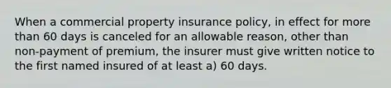 When a commercial property insurance policy, in effect for more than 60 days is canceled for an allowable reason, other than non-payment of premium, the insurer must give written notice to the first named insured of at least a) 60 days.