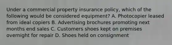 Under a commercial property insurance policy, which of the following would be considered equipment? A. Photocopier leased from ideal copiers B. Advertising brochures promoting next months end sales C. Customers shoes kept on premises overnight for repair D. Shoes held on consignment