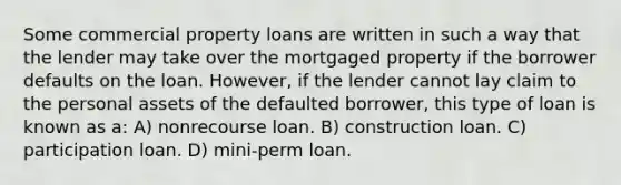 Some commercial property loans are written in such a way that the lender may take over the mortgaged property if the borrower defaults on the loan. However, if the lender cannot lay claim to the personal assets of the defaulted borrower, this type of loan is known as a: A) nonrecourse loan. B) construction loan. C) participation loan. D) mini-perm loan.