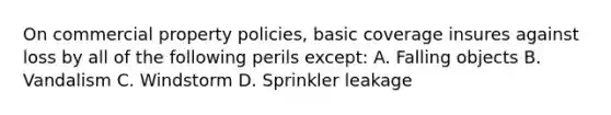 On commercial property policies, basic coverage insures against loss by all of the following perils except: A. Falling objects B. Vandalism C. Windstorm D. Sprinkler leakage