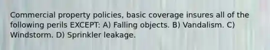 Commercial property policies, basic coverage insures all of the following perils EXCEPT: A) Falling objects. B) Vandalism. C) Windstorm. D) Sprinkler leakage.