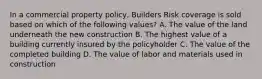 In a commercial property policy, Builders Risk coverage is sold based on which of the following values? A. The value of the land underneath the new construction B. The highest value of a building currently insured by the policyholder C. The value of the completed building D. The value of labor and materials used in construction