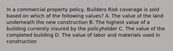 In a commercial property policy, Builders Risk coverage is sold based on which of the following values? A. The value of the land underneath the new construction B. The highest value of a building currently insured by the policyholder C. The value of the completed building D. The value of labor and materials used in construction