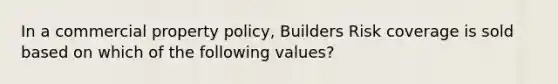 In a commercial property policy, Builders Risk coverage is sold based on which of the following values?