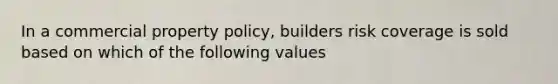 In a commercial property policy, builders risk coverage is sold based on which of the following values