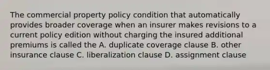 The commercial property policy condition that automatically provides broader coverage when an insurer makes revisions to a current policy edition without charging the insured additional premiums is called the A. duplicate coverage clause B. other insurance clause C. liberalization clause D. assignment clause