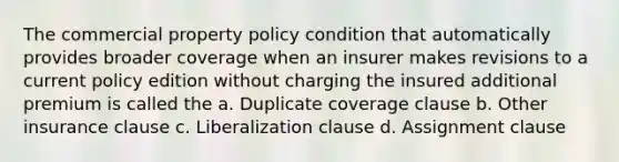 The commercial property policy condition that automatically provides broader coverage when an insurer makes revisions to a current policy edition without charging the insured additional premium is called the a. Duplicate coverage clause b. Other insurance clause c. Liberalization clause d. Assignment clause