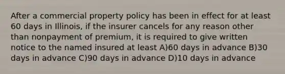 After a commercial property policy has been in effect for at least 60 days in Illinois, if the insurer cancels for any reason other than nonpayment of premium, it is required to give written notice to the named insured at least A)60 days in advance B)30 days in advance C)90 days in advance D)10 days in advance