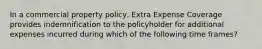 In a commercial property policy, Extra Expense Coverage provides indemnification to the policyholder for additional expenses incurred during which of the following time frames?