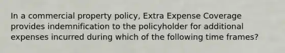 In a commercial property policy, Extra Expense Coverage provides indemnification to the policyholder for additional expenses incurred during which of the following time frames?