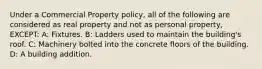 Under a Commercial Property policy, all of the following are considered as real property and not as personal property, EXCEPT: A: Fixtures. B: Ladders used to maintain the building's roof. C: Machinery bolted into the concrete floors of the building. D: A building addition.