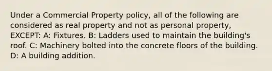 Under a Commercial Property policy, all of the following are considered as real property and not as personal property, EXCEPT: A: Fixtures. B: Ladders used to maintain the building's roof. C: Machinery bolted into the concrete floors of the building. D: A building addition.