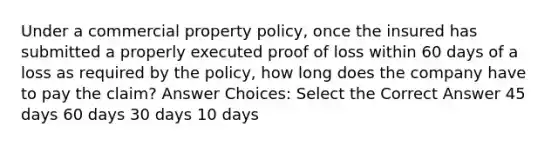 Under a commercial property policy, once the insured has submitted a properly executed proof of loss within 60 days of a loss as required by the policy, how long does the company have to pay the claim? Answer Choices: Select the Correct Answer 45 days 60 days 30 days 10 days