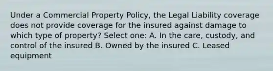 Under a Commercial Property Policy, the Legal Liability coverage does not provide coverage for the insured against damage to which type of property? Select one: A. In the care, custody, and control of the insured B. Owned by the insured C. Leased equipment