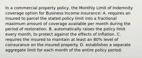 In a commercial property policy, the Monthly Limit of Indemnity coverage option for Business Income insurance: A. requires an insured to parcel the stated policy limit into a fractional maximum amount of coverage available per month during the period of restoration. B. automatically raises the policy limit every month, to protect against the effects of inflation. C. requires the insured to maintain at least an 80% level of coinsurance on the insured property. D. establishes a separate aggregate limit for each month of the entire policy period.