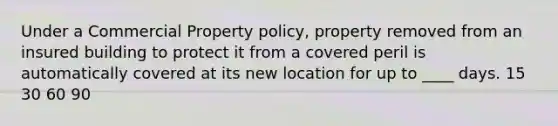 Under a Commercial Property policy, property removed from an insured building to protect it from a covered peril is automatically covered at its new location for up to ____ days. 15 30 60 90